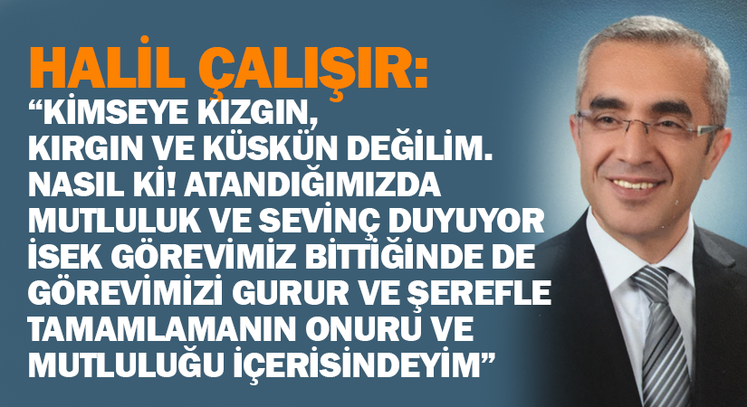 Halil Çalışır: “Kimseye kızgın, kırgın ve küskün değilim. Nasıl ki! Atandığımızda mutluluk ve sevinç duyuyor isek görevimiz bittiğinde de görevimizi gurur ve şerefle tamamlamanın onuru ve mutluluğu içerisindeyim”